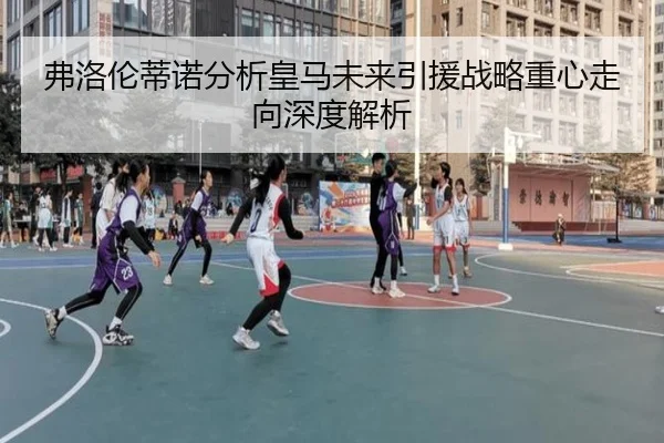 弗洛伦蒂诺分析皇马未来引援战略重心走向深度解析