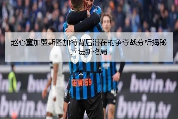 赵心童加盟斯图加特背后潜在的争夺战分析揭秘乒坛新格局