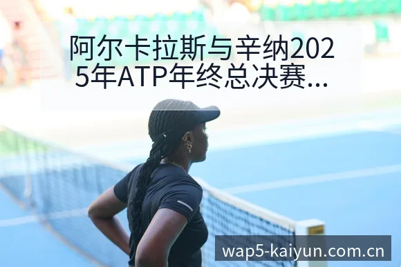 阿尔卡拉斯与辛纳2025年ATP年终总决赛战术价值深度分 - 开云